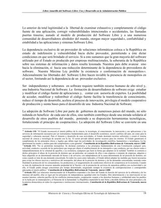 Libro Amarillo del Software Libre: Uso y Desarrollo en la Administración Pública
Lo anterior da total legitimidad a la libertad de examinar exhaustiva y completamente el código
fuente de una aplicación, corregir vulnerabilidades intencionales o accidentales, las llamadas
puertas traseras; aunado al modelo de producción del Software Libre y a una numerosa
comunidad de desarrolladores alrededor del mundo, otorgan mayor seguridad18, confiabilidad y
estabilidad a las aplicaciones y sistemas Software Libre.
La dependencia exclusiva de un proveedor de soluciones informáticas coloca a la República en
estado de indefensión y vulnerabilidad hacia dicho proveedor, permitiendo a éste dictar
condiciones en que será brindado el servicio. Si a esto sumamos que la gran mayoría del software
utilizado por el Estado es producido por empresas multinacionales, la soberanía de la República
sobre sus sistemas de información y datos resulta lesionada. Nuestros país debe avanzar sino
hacia la eliminación, sí hacia una reducción determinante de la dependencia de proveedores de
software. Nuestra Máxima Ley prohíbe la existencia o conformación de monopolios19.
Adicionalmente las libertades del Software Libre hacen inviable la presencia de monopolios en
el sector, limitando así la dependencia de un proveedor exclusivo.
Ser independientes y soberanos en software requiere también recurso humano de alto nivel y,
una Industria Nacional de Software. La formación de desarrolladores de software exige estudiar
y modificar el código fuente de aplicaciones y, contar con asesoría de expertos. La posibilidad
de acceder, modificar y redistribuir el código fuente facilita la transferencia de conocimiento,
reduce el tiempo de desarrollo, acelera el proceso de innovación, privilegia el modelo cooperativo
de producción y sienta bases para el desarrollo de una Industria Nacional de Software.
La adopción de Software Libre por parte de gobiernos de numerosos países del mundo, no sólo
redunda en beneficio de cada uno de ellos, sino también contribuye desde una mirada solidaria al
desarrollo de otros pueblos del mundo, poniendo a su disposición herramientas tecnológicas,
fortaleciendo el principio de cooperación20. La adopción del Software Libre se convierte en una
it
18
Artículo 110: “El Estado reconocerá el interés público de la ciencia, la tecnología, el conocimiento, la innovación y sus aplicaciones y los
servicios de información necesarios por ser instrumentos fundamentales para el desarrollo económico, social y político del país, así como para la
seguridad y soberanía nacional. Para el fomento y desarrollo de esas actividades, el Estado destinará recursos suficientes y creará el sistema
nacional de ciencia y tecnología de acuerdo con la ley. El sector privado deberá aportar recursos para los mismos. El Estado garantizará el
cumplimiento de los principios éticos y legales que deben regir las actividades de investigación científica, humanística y tecnológica. La ley
determinará los modos y medios para dar cumplimiento a esta garantía”. Const ución de la República Bolivariana de Venezuela, marzo 2.000.
19
Artículo 113. “No se permitirán monopolios. Se declaran contrarios a los principios fundamentales de esta Constitución cualquier acto,
actividad, conducta o acuerdo de los particulares que tenga por objeto el establecimiento de un monopolio o que conduzca, por sus efectos reales e
independientemente de la voluntad de aquellos, a su existencia, cualquiera que fuere la forma que adoptare en la realidad. También es contraria a
dichos principios el abuso de la posición de dominio que un particular, un conjunto de ellos o una empresa o conjunto de empresas, adquiera o
haya adquirido en un determinado mercado de bienes o de servicios, con independencia de la causa determinante de tal posición de dominio, así
como cuando se trate de una demanda concentrada. En todos los casos antes indicados, el Estado deberá adoptar las medidas que fueren necesarias
para evitar los efectos nocivos y restrictivos del monopolio, del abuso de la posición de dominio y de las demandas concentradas, teniendo como
finalidad la protección de los consumidores, los productores y el aseguramiento de condiciones efectivas de competencia en la economía. Cuando
se trate de explotación de recursos naturales propiedad de la Nación o de la prestación de servicios de naturaleza pública con exclusividad o sin
ella, el Estado podrá otorgar concesiones por tiempo determinado, asegurando siempre la existencia de contraprestaciones o contrapartidas
adecuadas al interés público.” Constitución de la República Bolivariana de Venezuela, marzo 2.000.
20
Artículo 152: Las relaciones internacionales de la República responden a los fines del Estado en función del ejercicio de la soberanía y de los
intereses del pueblo; ellas se rigen por los principios de independencia, igualdad entre los Estados, libre determinación y no intervención en sus
asuntos internos, solución pacífica de los conflictos internacionales, cooperación, respeto a los derechos humanos y solidaridad entre los pueblos
en la lucha por su emancipación y el bienestar de la humanidad. La República mantendrá la más firme y decidida defensa de estos principios y de
la práctica democrática en todos los organismos e instituciones internacionales. Constitución de la República Bolivariana de Venezuela, marzo
2.000
Ministerio de Ciencia y Tecnología-Oficina de Tecnología de Información 18
 