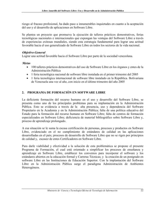 Libro Amarillo del Software Libre: Uso y Desarrollo en la Administración Pública
riesgo al fracaso profesional, ha dado paso a innumerables inquietudes en cuanto a la aceptación
del uso y el desarrollo de aplicaciones en Software Libre.
Se plantea un proyecto que promueva la ejecución de talleres prácticos demostrativos, ferias
tecnológicas nacionales e internacionales que expongan las ventajas del Software Libre a través
de experiencias exitosas mundiales, siendo esta estrategia fundamental para lograr una actitud
favorable hacia el uso generalizado de Software Libre en todos los sectores de la vida nacional.
Objetivo General
Lograr una actitud favorable hacia el Software Libre por parte de la sociedad venezolana.
Metas
• 100 talleres prácticos demostrativos del uso de Software Libre en los órganos y entes de la
Administración Pública
• 1 feria tecnológica nacional de software libre instalada en el primer trimestre del 2005
• 1 feria tecnológica internacional de software libre instalado en la República. Bolivariana
de Venezuela una vez al año, con inicio en el último trimestre del año 2005
2. PROGRAMA DE FORMACIÓN EN SOFTWARE LIBRE
La deficiente formación del recurso humano en el uso y desarrollo del Software Libre, se
presenta como uno de los principales problemas para su implantación en la Administración
Pública. Esto se evidencia a través de la alta presencia, uso y dependencia del Software
Propietario en la Academia y en la Administración Pública; falta de una política educativa del
Estado para la formación del recurso humano en Software Libre; falta de centros de formación
especializados en Software Libre; deficiencia de material bibliográfico sobre Software Libre y,
proceso de aprendizaje prolongado.
A esa situación se le suma la escasa certificación de personas, procesos y productos en Software
Libre, evidenciado en el no cumplimiento de estándares de calidad en las aplicaciones
desarrolladas en el país; procesos de desarrollo de Software Libre que no se rigen por principios
de calidad y, escasez de entes Certificadores en Software Libre.
Para darle viabilidad y efectividad a la solución de esta problemática se propone el presente
Programa de Formación, el cual está orientado a simplificar los procesos de enseñanza y
aprendizaje en Software Libre, establecer los convenios para incorporar el software y los
estándares abiertos en la educación formal y Carreras Técnicas; y la creación de un postgrado en
software Libre en las Instituciones de Educación Superior. Con la implantación del Software
Libre en la Administración Pública surge el paradigma Administración de Ambientes
Heterogéneos.
Ministerio de Ciencia y Tecnología-Oficina de Tecnología de Información 22
 