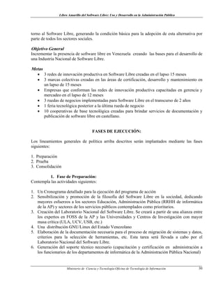 Libro Amarillo del Software Libre: Uso y Desarrollo en la Administración Pública
torno al Software Libre, generando la condición básica para la adopción de esta alternativa por
parte de todos los sectores sociales.
Objetivo General
Incrementar la presencia de software libre en Venezuela creando las bases para el desarrollo de
una Industria Nacional de Software Libre.
Metas
• 3 redes de innovación productiva en Software Libre creadas en el lapso 15 meses
• 3 marcas colectivas creadas en las áreas de certificación, desarrollo y mantenimiento en
un lapso de 15 meses
• Empresas que conforman las redes de innovación productiva capacitadas en gerencia y
mercadeo en el lapso de 12 meses
• 3 ruedas de negocios implementadas para Software Libre en el transcurso de 2 años
• 1 feria tecnológica posterior a la última rueda de negocio
• 10 cooperativas de base tecnológica creadas para brindar servicios de documentación y
publicación de software libre en castellano.
FASES DE EJECUCIÓN:
Los lineamientos generales de política arriba descritos serán implantados mediante las fases
siguientes:
1. Preparación
2. Prueba
3. Consolidación
1. Fase de Preparación:
Contempla las actividades siguientes:
1. Un Cronograma detallado para la ejecución del programa de acción
2. Sensibilización y promoción de la filosofía del Software Libre en la sociedad, dedicando
mayores esfuerzos a los sectores Educación, Administración Pública (RRHH de informática
de la AP) y sectores de los servicios públicos contemplados como prioritarios.
3. Creación del Laboratorio Nacional del Software Libre. Se creará a partir de una alianza entre
los expertos en FOSS de la AP y las Universidades y Centros de Investigación con mayor
masa crítica (ULA, UCV, USB, etc.)
4. Una distribución GNU/Linux del Estado Venezolano
5. Elaboración de la documentación necesaria para el proceso de migración de sistemas y datos,
criterios para la selección de herramientas, etc. Esta tarea será llevada a cabo por el
Laboratorio Nacional del Software Libre.
6. Generación del soporte técnico necesario (capacitación y certificación en administración a
los funcionarios de los departamentos de informática de la Administración Pública Nacional)
Ministerio de Ciencia y Tecnología-Oficina de Tecnología de Información 30
 