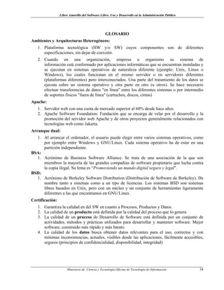 Libro Amarillo del Software Libre: Uso y Desarrollo en la Administración Pública
GLOSARIO
Ambientes y Arquitecturas Heterogéneos:
1. Plataforma tecnológica (HW y/o SW) cuyos componentes son de diferentes
especificaciones, sin dejar de coexistir.
2. Cuando en una organización, empresa u organismo su sistema de
información está conformado por aplicaciones informáticas que se encuentran instaladas y
se ejecutan en sistemas operativos de naturaleza diferente (ejemplo: Unix, Linux o
Windows), los cuales funcionan en el mismo servidor o en servidores diferentes
(plataformas diferentes) pero interconectados. Una parte del tratamiento de los datos se
ejecuta sobre un sistema operativo y otra parte en otro (u otros). Se hace necesario
efectuar transferencias de datos "en línea" entre los diferentes sistemas o por intermedio
de soportes físicos "fuera de línea" (cartuchos, discos, cintas)
Apache:
1. Servidor web con una cuota de mercado superior al 60% desde hace años.
2. Apache Software Foundation: Fundación que se encarga de velar por el desarrollo y la
promoción del servidor web Apache y de otros proyectos generalmente relacionados con
tecnologías web como Jakarta.
Arranque dual:
1. Al arrancar el ordenador, el usuario puede elegir entre varios sistemas operativos, como
por ejemplo entre Windows y GNU/Linux. Cada sistema operativo ha de estar en una
partición independiente.
BSA:
1. Acrónimo de Business Software Alliance. Se trata de una asociación de la que son
miembros la mayoría de las grandes compañías de software propietario que lucha contra
la copia ilegal. Su lema es “Promoviendo un mundo digital seguro y legal”.
BSD:
1. Acrónimo de Berkeley Software Distribution (Distribución de Software de Berkeley). Da
nombre tanto a sistemas como a un tipo de licencias. Los sistemas BSD son sistemas
libres basados en Unix, pero con un núcleo y un conjunto de herramientas ligeramente
diferentes a las que encontramos en GNU/Linux.
Certificación:
1. Garantiza la calidad en del SW en cuanto a Procesos, Productos y Datos.
2. La calidad de un producto está definida por la calidad del proceso que lo genera
3. La calidad de un proceso de Desarrollo de Software está definida por un conjunto de
actividades, métodos y prácticas utilizados para desarrollar y mantener software. Mejor
software, construido más rápido y más barato
4. La calidad de los datos busca obtener datos relevantes para el uso, correctos y con
mínimas inconsistencias, actuales, visibles desde las aplicaciones, fácilmente accesibles,
seguros (principios de confidencialidad, disponibilidad, integridad)
Ministerio de Ciencia y Tecnología-Oficina de Tecnología de Información 34
 
