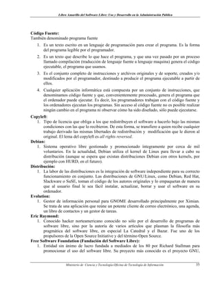 Libro Amarillo del Software Libre: Uso y Desarrollo en la Administración Pública
Código Fuente:
También denominado programa fuente
1. Es un texto escrito en un lenguaje de programación para crear el programa. Es la forma
del programa legible por el programador.
2. Es un texto que describe lo que hace el programa, y que una vez pasado por un proceso
llamado compilación (traducción de lenguaje fuente a lenguaje maquina) genera el código
ejecutable, el programa que usamos.
3. Es el conjunto completo de instrucciones y archivos originales y de soporte, creados y/o
modificados por el programador, destinado a producir el programa ejecutable a partir de
ellos.
4. Cualquier aplicación informática está compuesta por un conjunto de instrucciones, que
denominamos código fuente y que, convenientemente procesado, genera el programa que
el ordenador puede ejecutar. Es decir, los programadores trabajan con el código fuente y
los ordenadores ejecutan los programas. Sin acceso al código fuente no es posible realizar
ningún cambio en el programa ni observar cómo ha sido diseñado, sólo puede ejecutarse.
Copyleft:
1. Tipo de licencia que obliga a los que redistribuyen el software a hacerlo bajo las mismas
condiciones con las que lo recibieron. De esta forma, se transfiere a quien recibe cualquier
trabajo derivado las mismas libertades de redistribución y modificación que le dieron al
original. El lema del copyleft es all rights reversed.
Debian:
1. Sistema operativo libre gestionado y promocionado íntegramente por cerca de mil
voluntarios. En la actualidad, Debian utiliza el kernel de Linux para llevar a cabo su
distribución (aunque se espera que existan distribuciones Debian con otros kernels, por
ejemplo con HURD, en el futuro).
Distribución:
1. La labor de las distribuciones es la integración de software independiente para su correcto
funcionamiento en conjunto. Las distribuciones de GNU/Linux, como Debian, Red Hat,
Slackware o SuSE, toman el código de los autores originales y lo empaquetan de manera
que al usuario final le sea fácil instalar, actualizar, borrar y usar el software en su
ordenador.
Evolution:
1. Gestor de información personal para GNOME desarrollado principalmente por Ximian.
Se trata de una aplicación que reúne un potente cliente de correo electrónico, una agenda,
un libro de contactos y un gestor de tareas.
Eric Raymond:
1. Conocido hacker norteamericano conocido no sólo por el desarrollo de programas de
software libre, sino por la autoría de varios artículos que plasman la filosofía más
pragmática del software libre, en especial La Catedral y el Bazar. Fue uno de los
propulsores de la Open Source Initiative y del término Open Source.
Free Software Foundation (Fundación del Software Libre):
1. Entidad sin ánimo de lucro fundada a mediados de los 80 por Richard Stallman para
promocionar el uso del software libre. Su proyecto más conocido es el proyecto GNU,
Ministerio de Ciencia y Tecnología-Oficina de Tecnología de Información 35
 