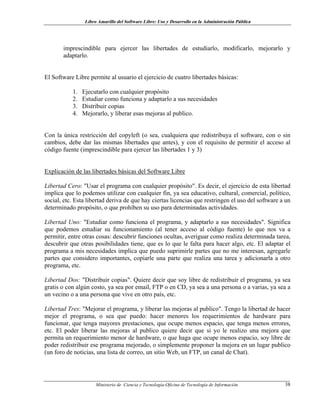 Libro Amarillo del Software Libre: Uso y Desarrollo en la Administración Pública
imprescindible para ejercer las libertades de estudiarlo, modificarlo, mejorarlo y
adaptarlo.
El Software Libre permite al usuario el ejercicio de cuatro libertades básicas:
1. Ejecutarlo con cualquier propósito
2. Estudiar como funciona y adaptarlo a sus necesidades
3. Distribuir copias
4. Mejorarlo, y liberar esas mejoras al publico.
Con la única restricción del copyleft (o sea, cualquiera que redistribuya el software, con o sin
cambios, debe dar las mismas libertades que antes), y con el requisito de permitir el acceso al
código fuente (imprescindible para ejercer las libertades 1 y 3)
Explicación de las libertades básicas del Software Libre
Libertad Cero: "Usar el programa con cualquier propósito". Es decir, el ejercicio de esta libertad
implica que lo podemos utilizar con cualquier fin, ya sea educativo, cultural, comercial, político,
social, etc. Esta libertad deriva de que hay ciertas licencias que restringen el uso del software a un
determinado propósito, o que prohíben su uso para determinadas actividades.
Libertad Uno: "Estudiar como funciona el programa, y adaptarlo a sus necesidades". Significa
que podemos estudiar su funcionamiento (al tener acceso al código fuente) lo que nos va a
permitir, entre otras cosas: descubrir funciones ocultas, averiguar como realiza determinada tarea,
descubrir que otras posibilidades tiene, que es lo que le falta para hacer algo, etc. El adaptar el
programa a mis necesidades implica que puedo suprimirle partes que no me interesan, agregarle
partes que considero importantes, copiarle una parte que realiza una tarea y adicionarla a otro
programa, etc.
Libertad Dos: "Distribuir copias". Quiere decir que soy libre de redistribuir el programa, ya sea
gratis o con algún costo, ya sea por email, FTP o en CD, ya sea a una persona o a varias, ya sea a
un vecino o a una persona que vive en otro país, etc.
Libertad Tres: "Mejorar el programa, y liberar las mejoras al publico". Tengo la libertad de hacer
mejor el programa, o sea que puedo: hacer menores los requerimientos de hardware para
funcionar, que tenga mayores prestaciones, que ocupe menos espacio, que tenga menos errores,
etc. El poder liberar las mejoras al publico quiere decir que si yo le realizo una mejora que
permita un requerimiento menor de hardware, o que haga que ocupe menos espacio, soy libre de
poder redistribuir ese programa mejorado, o simplemente proponer la mejora en un lugar publico
(un foro de noticias, una lista de correo, un sitio Web, un FTP, un canal de Chat).
Ministerio de Ciencia y Tecnología-Oficina de Tecnología de Información 38
 