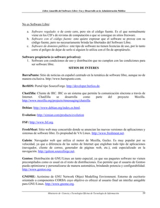 Libro Amarillo del Software Libre: Uso y Desarrollo en la Administración Pública
No es Software Libre:
a. Software regalado: o de costo cero, pero sin el código fuente. Es el que normalmente
viene en los CD’s de revistas de computación o que se consigue en sitios freeware.
b. Software con el código fuente: esto quiere expresar que el software se provee con su
código fuente, pero no necesariamente brinda las libertades del Software Libre.
c. Software de dominio público: este tipo de software no tienen licencias de uso, por lo tanto
corre el peligro de dejar de serlo si alguien lo utiliza con el fin de apropiárselo.
Software propietario (o software privativo):
1. Software con condiciones de uso y distribución que no cumplen con las condiciones para
ser software libre.
SITIOS DE INTERES
BarraPunto: Sitio de noticias en español centrado en la temática de software libre, aunque no de
manera exclusiva. http://www.barrapunto.com.
BerliOS: Portal tipo SourceForge. http://developer.berlios.de.
ChatZilla: Cliente de IRC. IRC es un sistema que permite la comunicación síncrona a través de
Internet. ChatZilla se desarrolla como parte del proyecto Mozilla.
http://www.mozilla.org/projects/rtmessaging/chatzilla.
Debian: http://www.debian.org/index.es.html.
Evolution: http://ximian.com/products/evolution
FSF: http://www.fsf.org.
FreshMeat: Sitio web muy concurrido donde se anuncian las nuevas versiones de aplicaciones y
sistemas de software libre. Es propiedad de VA Linux. http://www.freshmeat.net.
Galeón: Navegador web que utiliza el motor de Mozilla, Gecko. Es muy popular por su
velocidad, ya que a diferencia de las suites de Internet que engloban todo tipo de aplicaciones
(navegador, cliente de correo, generador de páginas web, etc.), está especializado en la
navegación. http://galeon.sourceforge.net.
Gentoo: Distribución de GNU/Linux un tanto especial, ya que sus paquetes software no vienen
precompilados como es usual en el resto de distribuciones. Eso permite que el usuario de Gentoo
pueda optimizarse y personalizarse de manera automática, brindando potencia y configurabilidad.
http://www.gentoo.org.
GNOME: Acrónimo de GNU Network Object Modelling Environment. Entorno de escritorio
orientado a componentes CORBA cuyo objetivo es ofrecer al usuario final un interfaz amigable
para GNU/Linux. http://www.gnome.org.
Ministerio de Ciencia y Tecnología-Oficina de Tecnología de Información 39
 