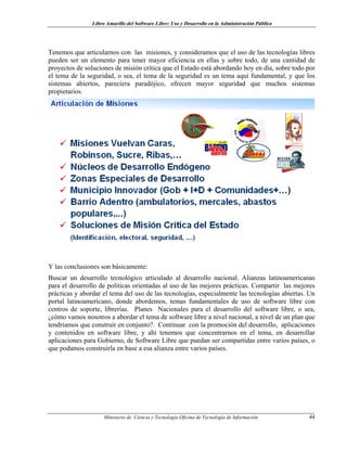 Libro Amarillo del Software Libre: Uso y Desarrollo en la Administración Pública
Tenemos que articularnos con las misiones, y consideramos que el uso de las tecnologías libres
pueden ser un elemento para tener mayor eficiencia en ellas y sobre todo, de una cantidad de
proyectos de soluciones de misión crítica que el Estado está abordando hoy en día, sobre todo por
el tema de la seguridad, o sea, el tema de la seguridad es un tema aquí fundamental, y que los
sistemas abiertos, pareciera paradójico, ofrecen mayor seguridad que muchos sistemas
propietarios.
Y las conclusiones son básicamente:
Buscar un desarrollo tecnológico articulado al desarrollo nacional. Alianzas latinoamericanas
para el desarrollo de políticas orientadas al uso de las mejores prácticas. Compartir las mejores
prácticas y abordar el tema del uso de las tecnologías, especialmente las tecnologías abiertas. Un
portal latinoamericano, donde abordemos, temas fundamentales de uso de software libre con
centros de soporte, librerías. Planes Nacionales para el desarrollo del software libre, o sea,
¿cómo vamos nosotros a abordar el tema de software libre a nivel nacional, a nivel de un plan que
tendríamos que construir en conjunto?. Continuar con la promoción del desarrollo, aplicaciones
y contenidos en software libre, y ahí tenemos que concentrarnos en el tema, en desarrollar
aplicaciones para Gobierno, de Software Libre que puedan ser compartidas entre varios países, o
que podamos construirla en base a esa alianza entre varios países.
Ministerio de Ciencia y Tecnología-Oficina de Tecnología de Información 44
 