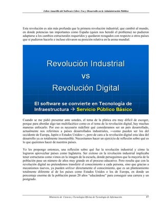 Libro Amarillo del Software Libre: Uso y Desarrollo en la Administración Pública
Esta revolución es aún más profunda que la primera revolución industrial, que cambió al mundo,
en donde potencias tan importantes como España (quien nos heredó el problema) no pudieron
adaptarse a los cambios estructurales requeridos y quedaron rezagados con respecto a otros países
que sí pudieron hacerlo e incluso elevaron su posición relativa en la arena mundial.
Cuando se me pidió presentar ante ustedes, el tema de la plática era muy difícil de escoger,
porque para abordar algo tan multifacético como es el tema de la revolución digital, hay muchas
maneras enfocarlo. Por eso es necesario redefinir qué consideramos ser un país desarrollado,
actualmente nos referimos a países desarrollados industriales, ―como pueden ser los del
occidente de Europa, Japón o Estados Unidos―, pero de cara a la revolución digital esta idea del
desarrollo ya es totalmente insostenible. Necesitamos hacer un ejercicio de reflexión sobre qué es
lo que queremos hacer de nuestros países.
Yo les propongo entonces, una reflexión sobre qué fue la revolución industrial y cómo la
lograron aprovechar países como Inglaterra. Ser exitoso en la revolución industrial implicaba
tener estructuras como vimos en la imagen de la escuela, donde perseguimos que la mayoría de la
población pase un número de años muy grande en el proceso educativo. Pero resulta que con la
revolución digital no pretendemos transferir el conocimiento a cada persona, sino que gracias a
mecanismos nuevos, ya pueden utilizar directamente el conocimiento, que es un planteamiento
totalmente diferente al de los países como Estados Unidos o los de Europa, en donde un
porcentaje enorme de la población pasan 20 años “educándose” para conseguir una carrera y un
postgrado.
Ministerio de Ciencia y Tecnología-Oficina de Tecnología de Información 47
 