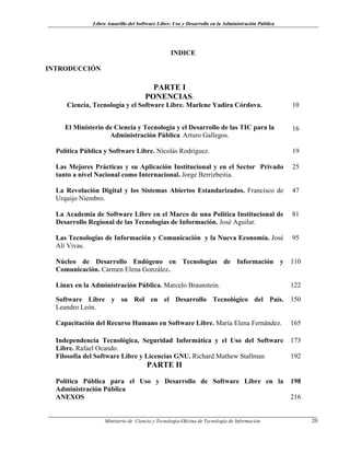 Libro Amarillo del Software Libre: Uso y Desarrollo en la Administración Pública
INDICE
INTRODUCCIÓN
PARTE I
PONENCIAS:
Ciencia, Tecnología y el Software Libre. Marlene Yadira Córdova. 10
El Ministerio de Ciencia y Tecnología y el Desarrollo de las TIC para la
Administración Pública. Arturo Gallegos.
16
Política Pública y Software Libre. Nicolás Rodríguez. 19
Las Mejores Prácticas y su Aplicación Institucional y en el Sector Privado
tanto a nivel Nacional como Internacional. Jorge Berrizbeitia.
25
La Revolución Digital y los Sistemas Abiertos Estandarizados. Francisco de
Urquijo Niembro.
47
La Academia de Software Libre en el Marco de una Política Institucional de
Desarrollo Regional de las Tecnologías de Información. José Aguilar.
81
Las Tecnologías de Información y Comunicación y la Nueva Economía. José
Alí Vivas.
95
Núcleo de Desarrollo Endógeno en Tecnologías de Información y
Comunicación. Carmen Elena González.
110
Linux en la Administración Pública. Marcelo Braunstein. 122
Software Libre y su Rol en el Desarrollo Tecnológico del País.
Leandro León.
150
Capacitación del Recurso Humano en Software Libre. María Elena Fernández. 165
Independencia Tecnológica, Seguridad Informática y el Uso del Software
Libre. Rafael Ocando.
173
Filosofía del Software Libre y Licencias GNU. Richard Mathew Stallman 192
PARTE II
Política Pública para el Uso y Desarrollo de Software Libre en la
Administración Pública
198
ANEXOS 216
Ministerio de Ciencia y Tecnología-Oficina de Tecnología de Información 20
 