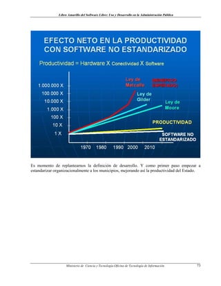 Libro Amarillo del Software Libre: Uso y Desarrollo en la Administración Pública
Es momento de replantearnos la definición de desarrollo. Y como primer paso empezar a
estandarizar organizacionalmente a los municipios, mejorando así la productividad del Estado.
Ministerio de Ciencia y Tecnología-Oficina de Tecnología de Información 73
 