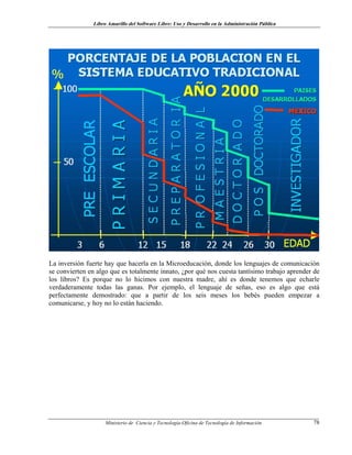 Libro Amarillo del Software Libre: Uso y Desarrollo en la Administración Pública
La inversión fuerte hay que hacerla en la Microeducación, donde los lenguajes de comunicación
se convierten en algo que es totalmente innato, ¿por qué nos cuesta tantísimo trabajo aprender de
los libros? Es porque no lo hicimos con nuestra madre, ahí es donde tenemos que echarle
verdaderamente todas las ganas. Por ejemplo, el lenguaje de señas, eso es algo que está
perfectamente demostrado: que a partir de los seis meses los bebés pueden empezar a
comunicarse, y hoy no lo están haciendo.
Ministerio de Ciencia y Tecnología-Oficina de Tecnología de Información 78
 