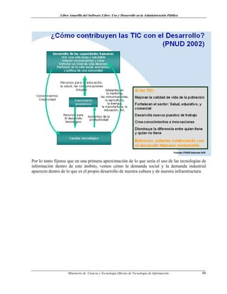 Libro Amarillo del Software Libre: Uso y Desarrollo en la Administración Pública
Por lo tanto fíjense que en una primera aproximación de lo que sería el uso de las tecnologías de
información dentro de este ámbito, vemos cómo la demanda social y la demanda industrial
aparecen dentro de lo que es el propio desarrollo de nuestra cultura y de nuestra infraestructura.
Ministerio de Ciencia y Tecnología-Oficina de Tecnología de Información 86
 
