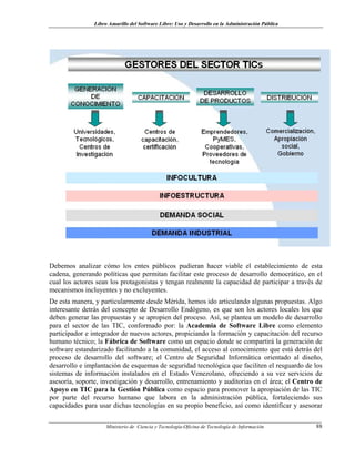 Libro Amarillo del Software Libre: Uso y Desarrollo en la Administración Pública
Debemos analizar cómo los entes públicos pudieran hacer viable el establecimiento de esta
cadena, generando políticas que permitan facilitar este proceso de desarrollo democrático, en el
cual los actores sean los protagonistas y tengan realmente la capacidad de participar a través de
mecanismos incluyentes y no excluyentes.
De esta manera, y particularmente desde Mérida, hemos ido articulando algunas propuestas. Algo
interesante detrás del concepto de Desarrollo Endógeno, es que son los actores locales los que
deben generar las propuestas y se apropien del proceso. Así, se plantea un modelo de desarrollo
para el sector de las TIC, conformado por: la Academia de Software Libre como elemento
participador e integrador de nuevos actores, propiciando la formación y capacitación del recurso
humano técnico; la Fábrica de Software como un espacio donde se compartirá la generación de
software estandarizado facilitando a la comunidad, el acceso al conocimiento que está detrás del
proceso de desarrollo del software; el Centro de Seguridad Informática orientado al diseño,
desarrollo e implantación de esquemas de seguridad tecnológica que faciliten el resguardo de los
sistemas de información instalados en el Estado Venezolano, ofreciendo a su vez servicios de
asesoría, soporte, investigación y desarrollo, entrenamiento y auditorias en el área; el Centro de
Apoyo en TIC para la Gestión Pública como espacio para promover la apropiación de las TIC
por parte del recurso humano que labora en la administración pública, fortaleciendo sus
capacidades para usar dichas tecnologías en su propio beneficio, así como identificar y asesorar
Ministerio de Ciencia y Tecnología-Oficina de Tecnología de Información 88
 