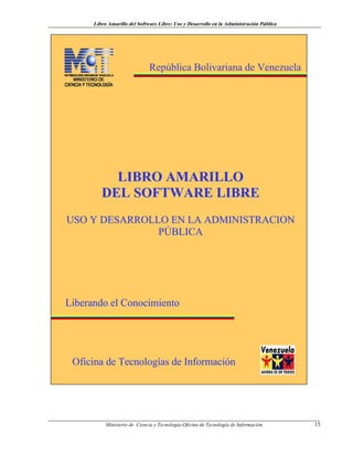 Libro Amarillo del Software Libre: Uso y Desarrollo en la Administración Pública
República Bolivariana de Venezuela
LLIIBBRROO AAMMAARRIILLLLOO
DDEELL SSOOFFTTWWAARREE LLIIBBRREE
UUSSOO YY DDEESSAARRRROOLLLLOO EENN LLAA AADDMMIINNIISSTTRRAACCIIOONN
PPÚÚBBLLIICCAA
OOffiicciinnaa ddee TTeeccnnoollooggííaass ddee IInnffoorrmmaacciióónn
LLiibbeerraannddoo eell CCoonnoocciimmiieennttoo
Ministerio de Ciencia y Tecnología-Oficina de Tecnología de Información 15
 