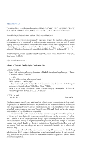 ISBN 0849395720
The triple-shield Mayo logo and the words MAYO, MAYO CLINIC, and MAYO CLINIC
SCIENTIFIC PRESS are marks of Mayo Foundation for Medical Education and Research.
©2006 by Mayo Foundation for Medical Education and Research.
All rights reserved. This book is protected by copyright. No part of it may be reproduced, stored
in a retrieval system, or transmitted, in any form or by any means—electronic, mechanical, photo-
copying, recording, or otherwise—without the prior written consent of the copyright holder, except
for brief quotations embodied in critical articles and reviews. Inquiries should be addressed to
Scientific Publications, Plummer 10, Mayo Clinic, 200 First Street SW, Rochester, MN 55905.
For order inquiries, contactTaylor & Francis Group, 6000 Broken Sound Parkway NW, Suite #300,
Boca Raton, FL 33487.
www.taylorandfrancis.com
Library of Congress Cataloging-in-Publication Data
Lennon, Robert L.
Mayo clinic analgesic pathway : peripheral nerve blockade for major orthopedic surgery / Robert
L. Lennon, Terese T. Horlocker.
p. ; cm.
Includes bibliographical references and index.
ISBN 0-8493-9572-0 (alk. paper)
1. Anesthesia in orthopedics. 2. Nerve block. 3. Postoperative pain--Treatment. I.Title: Analgesic
pathway. II. Horlocker, Terese T. III. Mayo Clinic. IV. Title.
[DNLM: 1. Nerve Block--methods. 2. Lower Extremity--surgery. 3. Orthopedic Procedures. 4.
Pain, Postoperative--therapy. WO 375 L567m 2006]
RD751.L56 2006
617.9'6747--dc22 2005053401
Care has been taken to confirm the accuracy of the information presented and to describe generally
accepted practices. However, the authors and publisher are not responsible for errors or omissions
or for any consequences from application of the information in this book and make no warranty, express
or implied, with respect to the contents of the publication. This book should not be relied on apart
from the advice of a qualified health care provider.
The authors and publisher have exerted efforts to ensure that drug selection and dosage set forth
in this text are in accordance with current recommendations and practice at the time of publica-
tion. However, in view of ongoing research, changes in government regulations, and the constant
flow of information relating to drug therapy and drug reactions, the reader is urged to check the
package insert for each drug for any change in indications and dosage and for added warnings and
precautions. This is particularly important when the recommended agent is a new or infrequently
employed drug.
Some drugs and medical devices presented in this publication have Food and Drug
Administration (FDA) clearance for limited use in restricted research settings. It is the responsi-
bility of the health care providers to ascertain the FDA status of each drug or device planned for use
in their clinical practice.
 