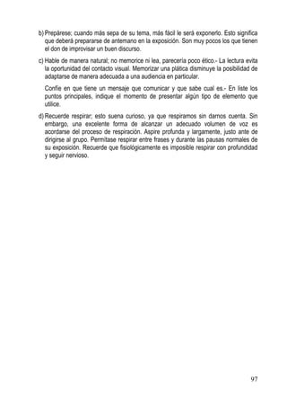 b) Prepárese; cuando más sepa de su tema, más fácil le será exponerlo. Esto significa
   que deberá prepararse de antemano en la exposición. Son muy pocos los que tienen
   el don de improvisar un buen discurso.
c) Hable de manera natural; no memorice ni lea, parecería poco ético.- La lectura evita
   la oportunidad del contacto visual. Memorizar una plática disminuye la posibilidad de
   adaptarse de manera adecuada a una audiencia en particular.
  Confíe en que tiene un mensaje que comunicar y que sabe cual es.- En liste los
  puntos principales, indique el momento de presentar algún tipo de elemento que
  utilice.
d) Recuerde respirar; esto suena curioso, ya que respiramos sin darnos cuenta. Sin
   embargo, una excelente forma de alcanzar un adecuado volumen de voz es
   acordarse del proceso de respiración. Aspire profunda y largamente, justo ante de
   dirigirse al grupo. Permítase respirar entre frases y durante las pausas normales de
   su exposición. Recuerde que fisiológicamente es imposible respirar con profundidad
   y seguir nervioso.




                                                                                     97
 