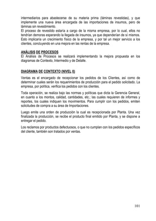 intermediarios para abastecerse de su materia prima (láminas revestidas), y que
implemente una nueva área encargada de las importaciones de insumos, pero de
láminas sin revestimiento.
El proceso de revestido estaría a cargo de la misma empresa, por lo cual, ellos no
tendrían demoras esperando la llegada de insumos, ya que dependerían de sí mismos.
Esto implicaría un crecimiento físico de la empresa, y por tal un mejor servicio a los
clientes, concluyendo en una mejora en las rentas de la empresa.

ANÁLISIS DE PROCESOS
El Análisis de Procesos se realizará implementando la mejora propuesta en los
diagramas de Contexto, Intermedio y de Detalle.

DIAGRAMA DE CONTEXTO (NIVEL 0)
Ventas es el encargado de recepcionar los pedidos de los Clientes, así como de
determinar cuales serán los requerimientos de producción para el pedido solicitado. La
empresa, por política, verifica los pedidos con los clientes.
Toda operación, se realiza bajo las normas y políticas que dicta la Gerencia General,
en cuanto a los montos, calidad, cantidades, etc.; las cuales requieren de informes y
reportes, los cuales indiquen los movimientos. Para cumplir con los pedidos, emiten
solicitudes de compra a su área de Importaciones.
Luego emite una orden de producción la cual es recepcionada por Planta. Una vez
finalizada la producción, se recibe el producto final emitido por Planta, y se dispone a
entregar el pedido.
Los reclamos por productos defectuosos, o que no cumplan con los pedidos específicos
del cliente, también son tratados por ventas.




                                                                                   101
 