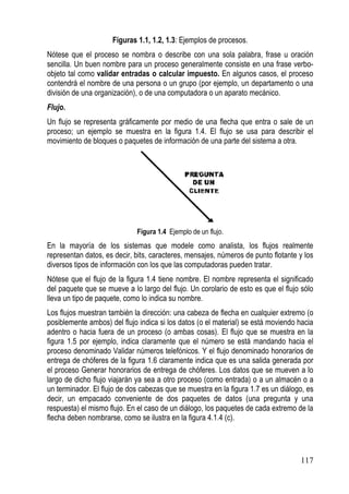Figuras 1.1, 1.2, 1.3: Ejemplos de procesos.
Nótese que el proceso se nombra o describe con una sola palabra, frase u oración
sencilla. Un buen nombre para un proceso generalmente consiste en una frase verbo-
objeto tal como validar entradas o calcular impuesto. En algunos casos, el proceso
contendrá el nombre de una persona o un grupo (por ejemplo, un departamento o una
división de una organización), o de una computadora o un aparato mecánico.
Flujo.
Un flujo se representa gráficamente por medio de una flecha que entra o sale de un
proceso; un ejemplo se muestra en la figura 1.4. El flujo se usa para describir el
movimiento de bloques o paquetes de información de una parte del sistema a otra.




                             Figura 1.4 Ejemplo de un flujo.
En la mayoría de los sistemas que modele como analista, los flujos realmente
representan datos, es decir, bits, caracteres, mensajes, números de punto flotante y los
diversos tipos de información con los que las computadoras pueden tratar.
Nótese que el flujo de la figura 1.4 tiene nombre. El nombre representa el significado
del paquete que se mueve a lo largo del flujo. Un corolario de esto es que el flujo sólo
lleva un tipo de paquete, como lo indica su nombre.
Los flujos muestran también la dirección: una cabeza de flecha en cualquier extremo (o
posiblemente ambos) del flujo indica si los datos (o el material) se está moviendo hacia
adentro o hacia fuera de un proceso (o ambas cosas). El flujo que se muestra en la
figura 1.5 por ejemplo, indica claramente que el número se está mandando hacia el
proceso denominado Validar números telefónicos. Y el flujo denominado honorarios de
entrega de chóferes de la figura 1.6 claramente indica que es una salida generada por
el proceso Generar honorarios de entrega de chóferes. Los datos que se mueven a lo
largo de dicho flujo viajarán ya sea a otro proceso (como entrada) o a un almacén o a
un terminador. El flujo de dos cabezas que se muestra en la figura 1.7 es un diálogo, es
decir, un empacado conveniente de dos paquetes de datos (una pregunta y una
respuesta) el mismo flujo. En el caso de un diálogo, los paquetes de cada extremo de la
flecha deben nombrarse, como se ilustra en la figura 4.1.4 (c).




                                                                                   117
 
