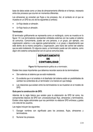 base de datos existe como un área de almacenamiento diferida en el tiempo, necesaria
entre dos procesos que ocurren en momentos diferentes.
Los almacenes se conectan por flujos a los procesos. Así, el contexto en el que se
muestra en un DFD es uno de los siguientes (o ambos):
•    Un flujo desde un almacén.
•    Un flujo hacía un almacén.
Terminador.
El terminador gráficamente se representa como un rectángulo, como se muestra en la
figura 1.9. Los terminadores representan entidades externas con las cuales el sistema
se comunica. Comúnmente, puede ser una persona, o un grupo, por ejemplo, una
organización externa o una agencia gubernamental, o un grupo o departamento que
esté dentro de la misma compañía u organización, pero fuera del control del sistema
que se está modelando. En algunos casos, un terminador puede ser otro sistema, como
algún otro sistema computacional con el cual se comunica éste.




                    Figura 1.9: Representación gráfica de un terminador.
Existen tres cosas importantes que debemos recordar acerca de los terminadores:
•    Son externos al sistema que se está modelando.
•    Es evidente que ni el analista ni el diseñador del sistema están en posibilidades de
     cambiar los contenidos de un terminador o la manera en que trabaja.
•    Las relaciones que existan entre los terminadores no se muestran en el modelo de
     DFD.
Guía para la construcción de DFD.
Además de la regla básica que existen para la elaboración de DFD tal como, los
componentes básicos de DFD son: proceso(burbuja) flujo, almacenes y terminadores.
Existen otras reglas adicionales que nos permitirán no elaborar DFD erróneos y gratos
a la vista de los usuarios.
Las reglas incluyen las siguientes:
1.   Escoger nombres con significado para los procesos, flujos, almacenes y
     terminadores.
2.   Numerar los procesos.

                                                                                    119
 