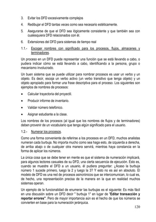 3.      Evitar los DFD excesivamente complejos
4.      Redibujar el DFD tantas veces como sea necesario estéticamente.
5.      Asegurarse de que el DFD sea lógicamente consistente y que también sea con
        cualesquiera DFD relacionados con él.
6.      Extensiones del DFD para sistemas de tiempo real
1.1.-     Escoger nombres con significado para los procesos, flujos, almacenes y
          terminadores.
Un proceso en un DFD puede representar una función que se está llevando a cabo, o
pudiera indicar cómo se está llevando a cabo, identificando a la persona, grupo o
mecanismo involucrado.
Un buen sistema que se puede utilizar para nombrar procesos es usar un verbo y un
objeto. Es decir, escoja un verbo activo (un verbo transitivo que tenga objeto) y un
objeto apropiado para formar una frase descriptiva para el proceso. Los siguientes son
ejemplos de nombres de procesos:
•       Calcular trayectoria del proyectil.
•       Producir informe de inventario.
•       Validar número telefónico.
•       Asignar estudiante a la clase.
Los nombres de los procesos (al igual que los nombres de flujos y de terminadores)
deben provenir de un vocabulario que tenga algún significado para el usuario.
1.2.-     Numerar los procesos.
Como una forma conveniente de referirse a los procesos en un DFD, muchos analistas
numeran cada burbuja. No importa mucho como sea haga esto, de izquierda a derecha,
de arriba abajo o de cualquier otra manera servirá, mientras haya constancia en la
forma de aplicar los números.
La única cosa que se debe tener en mente es que el sistema de numeración implicará,
para algunos lectores casuales de su DFD, una cierta secuencia de ejecución. Esto es,
cuando se muestre el DFD a un usuario, él pudiera preguntar: ¿Acaso la burbuja
número 1 sucede primero, luego la 2 y luego la 3? Y esto no es así en absoluto. El
modelo de DFD es una red de procesos asincrónicos que se intercomunican, lo cual es,
de hecho, una representación precisa de la manera en la que en realidad muchos
sistemas operan.
Un ejemplo de la funcionalidad de enumerar las burbujas es el siguiente: Es más fácil
en una discusión sobre un DFD decir " burbuja 1" en lugar de "Editar transacción y
reportar errores". Pero de mayor importancia aún es el hecho de que los números se
convierten en base para la numeración jerárquica.
                                                                                120
 