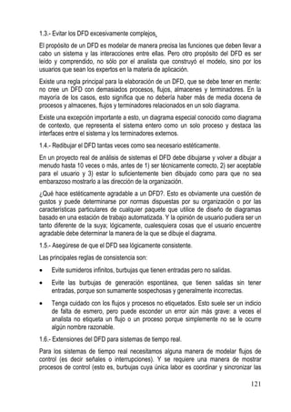 1.3.- Evitar los DFD excesivamente complejos.
El propósito de un DFD es modelar de manera precisa las funciones que deben llevar a
cabo un sistema y las interacciones entre ellas. Pero otro propósito del DFD es ser
leído y comprendido, no sólo por el analista que construyó el modelo, sino por los
usuarios que sean los expertos en la materia de aplicación.
Existe una regla principal para la elaboración de un DFD, que se debe tener en mente:
no cree un DFD con demasiados procesos, flujos, almacenes y terminadores. En la
mayoría de los casos, esto significa que no debería haber más de media docena de
procesos y almacenes, flujos y terminadores relacionados en un solo diagrama.
Existe una excepción importante a esto, un diagrama especial conocido como diagrama
de contexto, que representa el sistema entero como un solo proceso y destaca las
interfaces entre el sistema y los terminadores externos.
1.4.- Redibujar el DFD tantas veces como sea necesario estéticamente.
En un proyecto real de análisis de sistemas el DFD debe dibujarse y volver a dibujar a
menudo hasta 10 veces o más, antes de 1) ser técnicamente correcto, 2) ser aceptable
para el usuario y 3) estar lo suficientemente bien dibujado como para que no sea
embarazoso mostrarlo a las dirección de la organización.
¿Qué hace estéticamente agradable a un DFD?. Esto es obviamente una cuestión de
gustos y puede determinarse por normas dispuestas por su organización o por las
características particulares de cualquier paquete que utilice de diseño de diagramas
basado en una estación de trabajo automatizada. Y la opinión de usuario pudiera ser un
tanto diferente de la suya; lógicamente, cualesquiera cosas que el usuario encuentre
agradable debe determinar la manera de la que se dibuje el diagrama.
1.5.- Asegúrese de que el DFD sea lógicamente consistente.
Las principales reglas de consistencia son:
•   Evite sumideros infinitos, burbujas que tienen entradas pero no salidas.
•   Evite las burbujas de generación espontánea, que tienen salidas sin tener
    entradas, porque son sumamente sospechosas y generalmente incorrectas.
•   Tenga cuidado con los flujos y procesos no etiquetados. Esto suele ser un indicio
    de falta de esmero, pero puede esconder un error aún más grave: a veces el
    analista no etiqueta un flujo o un proceso porque simplemente no se le ocurre
    algún nombre razonable.
1.6.- Extensiones del DFD para sistemas de tiempo real.
Para los sistemas de tiempo real necesitamos alguna manera de modelar flujos de
control (es decir señales o interrupciones). Y se requiere una manera de mostrar
procesos de control (esto es, burbujas cuya única labor es coordinar y sincronizar las

                                                                                 121
 