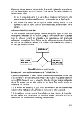 Nótese que compra ahora se escribe dentro de una caja rectangular conectada por
medio de líneas dirigidas, a un rombo de relación sin nombre. Esto pretende indicar que
compra funciona como:
•    Un tipo de objeto, algo acerca de lo cual se desea almacenar información. En este
     caso la hora en la cual se realizó la compra y el descuento, que se dio al cliente.
•    Una relación que conecta los dos tipos de objetos cliente y artículo. Lo que
     significa aquí es que cliente y artículo se mantienen solo. Existirían con o sin la
     compra.
Indicadores de subtipo/supertipo
Los tipos de objetos de subtipo/supertipo consisten en tipos de objeto de una o más
subcategorías, conectados por una relación. La figura 2.6 muestra un subtipo /supertipo
típico: la categoría general es empleado y las subcategorias son empleados
asalariados y empleado por horas. Nótese que los subtipos se conectan al supertipo
por medio de una relación sin nombre. Note también que el supertipo se conecta con
una línea que contiene una barra.




                         Figura 2.6:Indicador de subtipo/supertipo
Reglas para la construcción de diagramas de Entidad- Relación.
El primer DER típicamente se creará a apartir de entrevista iniciales con el usuario, y de
su conocimiento de la materia en cuanto al negocio del usuario. Después de desarrollar
el primer DER, el siguiente paso es asignar los datos del sistema a los diversos tipos de
objetos. Se supone, que se sabe cuales son los datos. Esto puede suceder en
cualquier de tres maneras:
1. Si el modelo del proceso (DFD) ya se ha desarrollado o se está desarrollando
paralelamente al modelo de datos, entonces el diccionario de datos ya existirá.
2. Si el modelo del proceso no se ha desarrollado o no tiene intención de desarrollar,
entonces pudiera tener que empezar por entrevistar a todos los usuarios apropiados
para construir una lista exhaustiva de datos y sus definiciones.



                                                                                     126
 