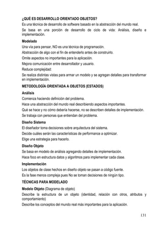 ¿QUÉ ES DESARROLLO ORIENTADO OBJETOS?
Es una técnica de desarrollo de software basado en la abstracción del mundo real.
Se basa en una porción de desarrollo de ciclo de vida: Análisis, diseño e
implementación.
Modelado
Una vía para pensar, NO es una técnica de programación.
Abstracción de algo con el fin de entenderlo antes de construirlo.
Omite aspectos no importantes para la aplicación.
Mejora comunicación entre desarrollador y usuario.
Reduce complejidad:
Se realiza distintas vistas para armar un modelo y se agregan detalles para transformar
en implementación.
METODOLOGÍA ORIENTADA A OBJETOS (ESTADOS)
Análisis
Comienza haciendo definición del problema.
Hace una abstracción del mundo real describiendo aspectos importantes.
Qué se hace y no cómo debería hacerse, no se describen detalles de implementación.
Se trabaja con personas que entiendan del problema.
Diseño Sistema
El diseñador toma decisiones sobre arquitectura del sistema.
Decide cuáles serán las características de performance a optimizar.
Elige una estrategia para hacerlo.
Diseño Objeto
Se basa en modelo de análisis agregando detalles de implementación.
Hace foco en estructura datos y algoritmos para implementar cada clase.
Implementación
Los objetos de clase hechos en diseño objeto se pasan a código fuente.
Es la fase menos compleja pues No se toman decisiones de ningún tipo.
TÉCNICAS PARA MODELADO
Modelo Objeto (Diagrama de objeto)
Describe la estructura de un objeto (identidad, relación con otros, atributos y
comportamiento)
Describe los conceptos del mundo real más importantes para la aplicación.

                                                                                  131
 
