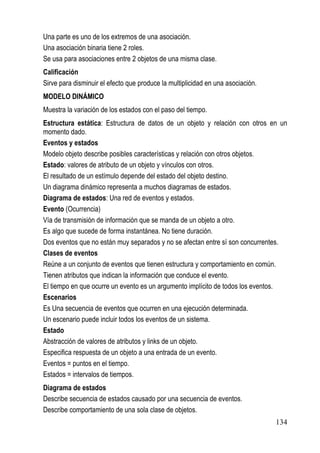 Una parte es uno de los extremos de una asociación.
Una asociación binaria tiene 2 roles.
Se usa para asociaciones entre 2 objetos de una misma clase.
Calificación
Sirve para disminuir el efecto que produce la multiplicidad en una asociación.
MODELO DINÁMICO
Muestra la variación de los estados con el paso del tiempo.
Estructura estática: Estructura de datos de un objeto y relación con otros en un
momento dado.
Eventos y estados
Modelo objeto describe posibles características y relación con otros objetos.
Estado: valores de atributo de un objeto y vínculos con otros.
El resultado de un estímulo depende del estado del objeto destino.
Un diagrama dinámico representa a muchos diagramas de estados.
Diagrama de estados: Una red de eventos y estados.
Evento (Ocurrencia)
Vía de transmisión de información que se manda de un objeto a otro.
Es algo que sucede de forma instantánea. No tiene duración.
Dos eventos que no están muy separados y no se afectan entre sí son concurrentes.
Clases de eventos
Reúne a un conjunto de eventos que tienen estructura y comportamiento en común.
Tienen atributos que indican la información que conduce el evento.
El tiempo en que ocurre un evento es un argumento implícito de todos los eventos.
Escenarios
Es Una secuencia de eventos que ocurren en una ejecución determinada.
Un escenario puede incluir todos los eventos de un sistema.
Estado
Abstracción de valores de atributos y links de un objeto.
Especifica respuesta de un objeto a una entrada de un evento.
Eventos = puntos en el tiempo.
Estados = intervalos de tiempos.
Diagrama de estados
Describe secuencia de estados causado por una secuencia de eventos.
Describe comportamiento de una sola clase de objetos.
                                                                                 134
 