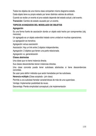 Todos los objetos de una misma clase comparten mismo diagrama estado.
Cada objeto tiene su propio estado por tener distintos valores de atributo.
Cuando se recibe un evento el prox estado depende del estado actual y del evento.
Transición: Cambio de estado causado por un evento.
TOPICOS AVANZADOS DEL MODELADO DE OBJETOS
Agregación
Es una forma fuerte de asociación donde un objeto está hecho por componentes (obj.
menores)
Un agregado es un objeto extendido tratado como unidad en muchas operaciones.
La agregación es transitiva.
Agregación versus asociación
Asociación: Hay un link entre 2 objetos independientes.
Agregación: 2 objetos que tienen una parte relacionada.
Agregación vs. generalización
Clases abstractas
Una clase que no tiene instancia directa.
Sus clases descendentes tienen instancias directas.
Una clase concreta puede tener subclases abstractas si tiene descendencias
concretas.
Se usan para definir métodos que serán heredadas por las subclases.
Herencia múltiple (Clase acoplada - join class)
Permite a una subclase heredar características de más de una superclase.
Ventaja: Implementar posibilidad de reuso.
Desventaja: Pierde simplicidad conceptual y de implementación




                                                                                    135
 