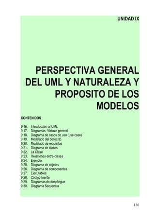 UNIDAD IX




     PERSPECTIVA GENERAL
   DEL UML Y NATURALEZA Y
         PROPOSITO DE LOS
                 MODELOS
CONTENIDOS

9.16.   Introducción al UML
9.17.   Diagramas: Vistazo general
9.18.   Diagrama de casos de uso (use case)
9.19.   Modelado del contexto.
9.20.   Modelado de requisitos
9.21.   Diagrama de clases
9.22.   La Clase
9.23.   Relaciones entre clases
9.24.   Ejemplo
9.25.   Diagrama de objetos
9.26.   Diagrama de componentes
9.27.   Ejecutables
9.28.   Código fuente
9.29.   Diagramas de despliegue
9.30.   Diagrama Secuencia




                                                    136
 