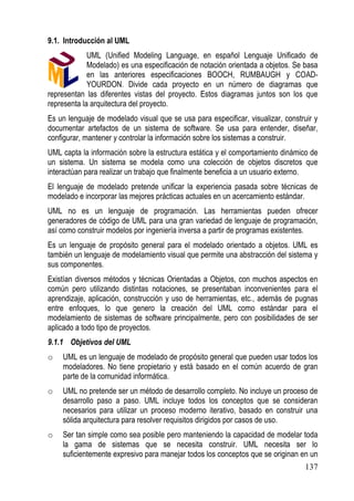 9.1. Introducción al UML
             UML (Unified Modeling Language, en español Lenguaje Unificado de
             Modelado) es una especificación de notación orientada a objetos. Se basa
             en las anteriores especificaciones BOOCH, RUMBAUGH y COAD-
             YOURDON. Divide cada proyecto en un número de diagramas que
representan las diferentes vistas del proyecto. Estos diagramas juntos son los que
representa la arquitectura del proyecto.
Es un lenguaje de modelado visual que se usa para especificar, visualizar, construir y
documentar artefactos de un sistema de software. Se usa para entender, diseñar,
configurar, mantener y controlar la información sobre los sistemas a construir.
UML capta la información sobre la estructura estática y el comportamiento dinámico de
un sistema. Un sistema se modela como una colección de objetos discretos que
interactúan para realizar un trabajo que finalmente beneficia a un usuario externo.
El lenguaje de modelado pretende unificar la experiencia pasada sobre técnicas de
modelado e incorporar las mejores prácticas actuales en un acercamiento estándar.
UML no es un lenguaje de programación. Las herramientas pueden ofrecer
generadores de código de UML para una gran variedad de lenguaje de programación,
así como construir modelos por ingeniería inversa a partir de programas existentes.
Es un lenguaje de propósito general para el modelado orientado a objetos. UML es
también un lenguaje de modelamiento visual que permite una abstracción del sistema y
sus componentes.
Existían diversos métodos y técnicas Orientadas a Objetos, con muchos aspectos en
común pero utilizando distintas notaciones, se presentaban inconvenientes para el
aprendizaje, aplicación, construcción y uso de herramientas, etc., además de pugnas
entre enfoques, lo que genero la creación del UML como estándar para el
modelamiento de sistemas de software principalmente, pero con posibilidades de ser
aplicado a todo tipo de proyectos.
9.1.1 Objetivos del UML
o   UML es un lenguaje de modelado de propósito general que pueden usar todos los
    modeladores. No tiene propietario y está basado en el común acuerdo de gran
    parte de la comunidad informática.
o   UML no pretende ser un método de desarrollo completo. No incluye un proceso de
    desarrollo paso a paso. UML incluye todos los conceptos que se consideran
    necesarios para utilizar un proceso moderno iterativo, basado en construir una
    sólida arquitectura para resolver requisitos dirigidos por casos de uso.
o   Ser tan simple como sea posible pero manteniendo la capacidad de modelar toda
    la gama de sistemas que se necesita construir. UML necesita ser lo
    suficientemente expresivo para manejar todos los conceptos que se originan en un
                                                                                 137
 