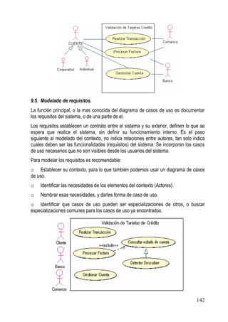 9.5. Modelado de requisitos.
La función principal, o la mas conocida del diagrama de casos de uso es documentar
los requisitos del sistema, o de una parte de el.
Los requisitos establecen un contrato entre el sistema y su exterior, definen lo que se
espera que realice el sistema, sin definir su funcionamiento interno. Es el paso
siguiente al modelado del contexto, no indica relaciones entre autores, tan solo indica
cuales deben ser las funcionalidades (requisitos) del sistema. Se incorporan los casos
de uso necesarios que no son visibles desde los usuarios del sistema.
Para modelar los requisitos es recomendable:
o Establecer su contexto, para lo que también podemos usar un diagrama de casos
de uso.
o   Identificar las necesidades de los elementos del contexto (Actores).
o   Nombrar esas necesidades, y darles forma de caso de uso.
o Identificar que casos de uso pueden ser especializaciones de otros, o buscar
especializaciones comunes para los casos de uso ya encontrados.




                                                                                  142
 