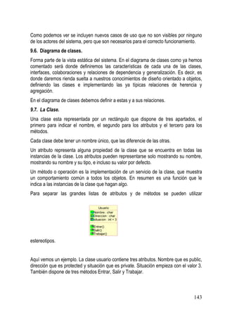 Como podemos ver se incluyen nuevos casos de uso que no son visibles por ninguno
de los actores del sistema, pero que son necesarios para el correcto funcionamiento.
9.6. Diagrama de clases.
Forma parte de la vista estática del sistema. En el diagrama de clases como ya hemos
comentado será donde definiremos las características de cada una de las clases,
interfaces, colaboraciones y relaciones de dependencia y generalización. Es decir, es
donde daremos rienda suelta a nuestros conocimientos de diseño orientado a objetos,
definiendo las clases e implementando las ya típicas relaciones de herencia y
agregación.
En el diagrama de clases debemos definir a estas y a sus relaciones.
9.7. La Clase.
Una clase esta representada por un rectángulo que dispone de tres apartados, el
primero para indicar el nombre, el segundo para los atributos y el tercero para los
métodos.
Cada clase debe tener un nombre único, que las diferencie de las otras.
Un atributo representa alguna propiedad de la clase que se encuentra en todas las
instancias de la clase. Los atributos pueden representarse solo mostrando su nombre,
mostrando su nombre y su tipo, e incluso su valor por defecto.
Un método o operación es la implementación de un servicio de la clase, que muestra
un comportamiento común a todos los objetos. En resumen es una función que le
indica a las instancias de la clase que hagan algo.
Para separar las grandes listas de atributos y de métodos se pueden utilizar

                                    Usuario
                                Nombre : char
                                Direccion : char
                                situacion : int = 3

                                Entrar()
                                Salir()
                                Trabajar()

estereotipos.


Aquí vemos un ejemplo. La clase usuario contiene tres atributos. Nombre que es public,
dirección que es protected y situación que es private. Situación empieza con el valor 3.
También dispone de tres métodos Entrar, Salir y Trabajar.



                                                                                   143
 