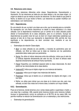 9.8. Relaciones entre clases.
Existen tres relaciones diferentes entre clases, Dependencias, Generalización y
Asociación. En las relaciones se habla de una clase destino y de una clase origen. La
origen es desde la que se realiza la acción de relacionar. Es decir desde la que parte la
flecha, la destino es la que recibe la flecha. Las relaciones se pueden modificar con
estereotipos o con restricciones.
9.8.1. Dependencias.
Es una relación de uso, es decir una clase usa a otra, que la necesita para su cometido.
Se representa con una flecha discontinua va desde la clase utilizadora a la clase
utilizada. Con la dependencia mostramos que un cambio en la clase utilizada puede
afectar al funcionamiento de la clase utilizadora, pero no al contrario. Aunque las
dependencias se pueden crear tal cual, es decir sin ningún estereotipo (palabreja que
aparece al lado de la línea que representa la dependencia) UML permite dar mas
significado a las dependencias, es decir concretar mas, mediante el uso de
estereotipos.
o    Estereotipos de relación Clase-objeto.
       Bind: La clase utilizada es una plantilla, y necesita de parámetros para ser
       utilizada, con Bind se indica que la clase se instancia con los parámetros
       pasándole datos reales para sus parámetros.
       Derive: Se utiliza al indicar relaciones entre dos atributos, indica que el valor de
       un atributo depende directamente del valor de otro. Es decir el atributo edad
       depende directamente del atributo Fecha nacimiento.
       Friend: Especifica una visibilidad especial sobre la clase relacionada. Es decir
       podrá ver las interioridades de la clase destino.
       InstanceOF: Indica que el objeto origen es una instancia del destino.
       Instantiate: indica que el origen crea instancias del destino.
       Powertype: indica que el destino es un contenedor de objetos del origen, o de
       sus hijos.
       Refine: se utiliza para indicar que una clase es la misma que otra, pero mas
       refinada, es decir dos vistas de la misma clase, la destino con mayor detalle.
9.8.2. Generalización.
Pues es la herencia, donde tenemos una o varias clases padre o superclase o madre, y
una clase hija o subclase. UML soporta tanto herencia simple como herencia múltiple.
Aunque la representación común es suficiente en el 99.73% de los casos UML nos
permite modificar la relación de Generalización con un estereotipo y dos restricciones.
o    Estereotipo de generalización.

                                                                                      144
 