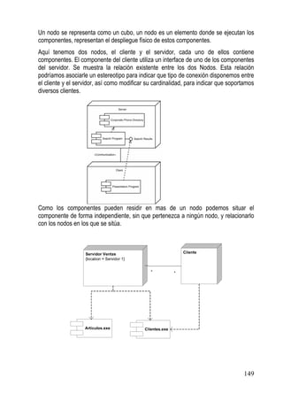 Un nodo se representa como un cubo, un nodo es un elemento donde se ejecutan los
componentes, representan el despliegue físico de estos componentes.
Aquí tenemos dos nodos, el cliente y el servidor, cada uno de ellos contiene
componentes. El componente del cliente utiliza un interface de uno de los componentes
del servidor. Se muestra la relación existente entre los dos Nodos. Esta relación
podríamos asociarle un estereotipo para indicar que tipo de conexión disponemos entre
el cliente y el servidor, así como modificar su cardinalidad, para indicar que soportamos
diversos clientes.




Como los componentes pueden residir en mas de un nodo podemos situar el
componente de forma independiente, sin que pertenezca a ningún nodo, y relacionarlo
con los nodos en los que se sitúa.




                                                                                    149
 