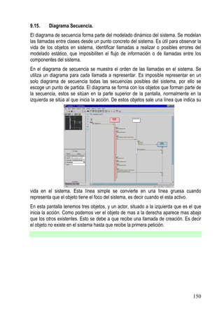 9.15.    Diagrama Secuencia.
El diagrama de secuencia forma parte del modelado dinámico del sistema. Se modelan
las llamadas entre clases desde un punto concreto del sistema. Es útil para observar la
vida de los objetos en sistema, identificar llamadas a realizar o posibles errores del
modelado estático, que imposibiliten el flujo de información o de llamadas entre los
componentes del sistema.
En el diagrama de secuencia se muestra el orden de las llamadas en el sistema. Se
utiliza un diagrama para cada llamada a representar. Es imposible representar en un
solo diagrama de secuencia todas las secuencias posibles del sistema, por ello se
escoge un punto de partida. El diagrama se forma con los objetos que forman parte de
la secuencia, estos se sitúan en la parte superior de la pantalla, normalmente en la
izquierda se sitúa al que inicia la acción. De estos objetos sale una línea que indica su




vida en el sistema. Esta línea simple se convierte en una línea gruesa cuando
representa que el objeto tiene el foco del sistema, es decir cuando el esta activo.
En esta pantalla tenemos tres objetos, y un actor, situado a la izquierda que es el que
inicia la acción. Como podemos ver el objeto de mas a la derecha aparece mas abajo
que los otros existentes. Esto se debe a que recibe una llamada de creación. Es decir
el objeto no existe en el sistema hasta que recibe la primera petición.




                                                                                    150
 