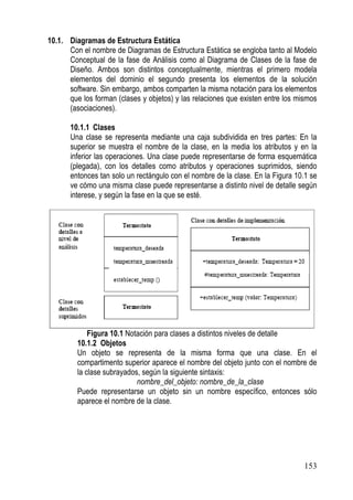 10.1. Diagramas de Estructura Estática
      Con el nombre de Diagramas de Estructura Estática se engloba tanto al Modelo
      Conceptual de la fase de Análisis como al Diagrama de Clases de la fase de
      Diseño. Ambos son distintos conceptualmente, mientras el primero modela
      elementos del dominio el segundo presenta los elementos de la solución
      software. Sin embargo, ambos comparten la misma notación para los elementos
      que los forman (clases y objetos) y las relaciones que existen entre los mismos
      (asociaciones).

       10.1.1 Clases
       Una clase se representa mediante una caja subdividida en tres partes: En la
       superior se muestra el nombre de la clase, en la media los atributos y en la
       inferior las operaciones. Una clase puede representarse de forma esquemática
       (plegada), con los detalles como atributos y operaciones suprimidos, siendo
       entonces tan solo un rectángulo con el nombre de la clase. En la Figura 10.1 se
       ve cómo una misma clase puede representarse a distinto nivel de detalle según
       interese, y según la fase en la que se esté.




             Figura 10.1 Notación para clases a distintos niveles de detalle
         10.1.2 Objetos
         Un objeto se representa de la misma forma que una clase. En el
         compartimento superior aparece el nombre del objeto junto con el nombre de
         la clase subrayados, según la siguiente sintaxis:
                            nombre_del_objeto: nombre_de_la_clase
         Puede representarse un objeto sin un nombre específico, entonces sólo
         aparece el nombre de la clase.




                                                                                 153
 