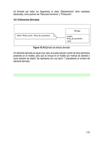 (el formado por todos los diagramas) la clase “Departamento” tiene subclases
adicionales, como podrían ser “Recursos Humanos” y “Producción”.

10.1.5 Elementos Derivados




                      Figura 10.10 Ejemplo de atributo derivado

Un elemento derivado es aquel cuyo valor se puede calcular a partir de otros elementos
presentes en el modelo, pero que se incluye en el modelo por motivos de claridad o
como decisión de diseño. Se representa con una barra “/” precediendo al nombre del
elemento derivado.




                                                                                 158
 