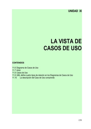 UNIDAD XI




                                       LA VISTA DE
                                     CASOS DE USO

CONTENIDOS

11.6 Diagrama de Casos de Uso
11.7 Actor
11.8 Casos de Uso
11.9 UML define cuatro tipos de relación en los Diagramas de Casos de Uso
11.10 La descripción del Caso de Uso comprende:




                                                                            159
 