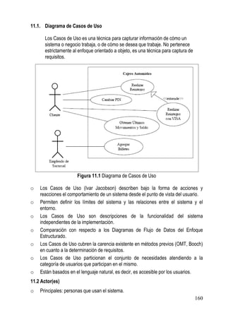 11.1. Diagrama de Casos de Uso

       Los Casos de Uso es una técnica para capturar información de cómo un
       sistema o negocio trabaja, o de cómo se desea que trabaje. No pertenece
       estrictamente al enfoque orientado a objeto, es una técnica para captura de
       requisitos.




                       Figura 11.1 Diagrama de Casos de Uso

o   Los Casos de Uso (Ivar Jacobson) describen bajo la forma de acciones y
    reacciones el comportamiento de un sistema desde el punto de vista del usuario.
o   Permiten definir los límites del sistema y las relaciones entre el sistema y el
    entorno.
o   Los Casos de Uso son descripciones de la funcionalidad del sistema
    independientes de la implementación.
o   Comparación con respecto a los Diagramas de Flujo de Datos del Enfoque
    Estructurado.
o   Los Casos de Uso cubren la carencia existente en métodos previos (OMT, Booch)
    en cuanto a la determinación de requisitos.
o   Los Casos de Uso particionan el conjunto de necesidades atendiendo a la
    categoría de usuarios que participan en el mismo.
o   Están basados en el lenguaje natural, es decir, es accesible por los usuarios.
11.2 Actor(es)
o   Principales: personas que usan el sistema.
                                                                                     160
 