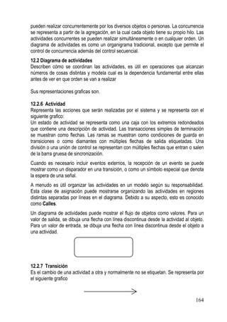 pueden realizar concurrentemente por los diversos objetos o personas. La concurrencia
se representa a partir de la agregación, en la cual cada objeto tiene su propio hilo. Las
actividades concurrentes se pueden realizar simultáneamente o en cualquier orden. Un
diagrama de actividades es como un organigrama tradicional, excepto que permite el
control de concurrencia además del control secuencial.
12.2 Diagrama de actividades
Describen cómo se coordinan las actividades, es útil en operaciones que alcanzan
números de cosas distintas y modela cual es la dependencia fundamental entre ellas
antes de ver en que orden se van a realizar

Sus representaciones graficas son.

12.2.6 Actividad
Representa las acciones que serán realizadas por el sistema y se representa con el
siguiente grafico:
Un estado de actividad se representa como una caja con los extremos redondeados
que contiene una descripción de actividad. Las transacciones simples de terminación
se muestran como flechas. Las ramas se muestran como condiciones de guarda en
transiciones o como diamantes con múltiples flechas de salida etiquetadas. Una
división o una unión de control se representan con múltiples flechas que entran o salen
de la barra gruesa de sincronización.
Cuando es necesario incluir eventos externos, la recepción de un evento se puede
mostrar como un disparador en una transición, o como un símbolo especial que denota
la espera de una señal.
A menudo es útil organizar las actividades en un modelo según su responsabilidad.
Esta clase de asignación puede mostrarse organizando las actividades en regiones
distintas separadas por líneas en el diagrama. Debido a su aspecto, esto es conocido
como Calles.
Un diagrama de actividades puede mostrar el flujo de objetos como valores. Para un
valor de salida, se dibuja una flecha con línea discontinua desde la actividad al objeto.
Para un valor de entrada, se dibuja una flecha con línea discontinua desde el objeto a
una actividad.




12.2.7 Transición
Es el cambio de una actividad a otra y normalmente no se etiquetan. Se representa por
el siguiente grafico


                                                                                    164
 