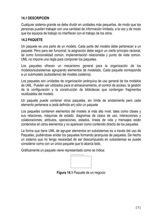 14.1 DESCRIPCIÓN
Cualquier sistema grande se debe dividir en unidades más pequeñas, de modo que las
personas puedan trabajar con una cantidad de información limitada, a la vez y de modo
que los equipos de trabajo no interfieran con el trabajo de los otros.
14.2 PAQUETE
Un paquete es una parte de un modelo. Cada parte del modelo debe pertenecer a un
paquete. Pero para ser funcional, la asignación debe seguir un cierto principio racional,
tal como funcionalidad común, implementación relacionada y punto de vista común.
UML no impone una regla para componer los paquetes.
Los paquetes ofrecen un mecanismo general para la organización de los
modelos/subsistemas agrupando elementos de modelado. Cada paquete corresponde
a un submodelo (subsistema) del modelo (sistema).
Los paquetes son unidades de organización jerárquica de uso general de los modelos
de UML. Pueden ser utilizados para el almacenamiento, el control de acceso, la gestión
de la configuración y la construcción de bibliotecas que contengan fragmentos
reutilizables del modelo.
Un paquete puede contener otros paquetes, sin límite de anidamiento pero cada
elemento pertenece a (está definido en) sólo un paquete
Los paquetes contienen elementos del modelo al más alto nivel, tales como clases y
sus relaciones, máquinas de estado, diagramas de casos de uso, interacciones y
colaboraciones; atributos, operaciones, estados, líneas de vida y mensajes están
contenidos en otros elementos y no aparecen como contenido directo de los paquetes.
La forma que tiene UML de agrupar elementos en subsistemas es a través del uso de
Paquetes, pudiéndose anidar los paquetes formando jerarquías de paquetes. De hecho
un sistema que no tenga necesidad de ser descompuesto en subsistemas se puede
considerar como con un único paquete que lo abarca todo.
Gráficamente un paquete viene representado como se indica:




                          Figura 14.1 Paquete de un negocio




                                                                                    171
 