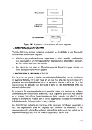 Figura 14.2 Arquitectura de un sistema utilizando paquetes
14.3 IDENTIFICACIÓN DE PAQUETES
Vamos a definir una serie de reglas que nos pueden ser de utilidad a la hora de agrupar
los diferentes elementos en paquetes.
o   Conviene agrupar elementos que proporcionen un mismo servicio. Los elementos
    que se agrupen en un mismo paquete han de presentar un alto grado de cohesión,
    es decir deben estar muy relacionados.
o   Los elementos que estén en diferentes paquetes deben tener poca relación, es
    decir debe colaborar lo menos posible.
14.4 DEPENDENCIAS EN LOS PAQUETES
Las dependencias que se presentan entre elementos individuales, pero en un sistema
de cualquier tamaño, deben ser vistas en un nivel más alto. las dependencias entre
paquetes resumen dependencias entre los elementos internos a ellos, es decir, las
dependencias del paquete son derivables a partir de las dependencias entre los
elementos individuales.
La presencia de una dependencia entre paquetes implica que existe en un enfoque
ascendente (una declaración de existencia), o que se permite que exista más adelante
en un enfoque descendente (una restricción que limita cualquier otra relación), por lo
menos un elemento de relación con el tipo de dependencia indicado entre elementos
individuales dentro de los paquetes correspondientes.
Las dependencias múltiples del mismo tipo entre elementos individuales se agregan a
una sola dependencia entre los paquetes que contienen los elementos. Si las
dependencias entre elementos contienen estereotipos, éste puede ser omitido en la
dependencia del paquete, para dar una sola dependencia de alto nivel.


                                                                                  172
 