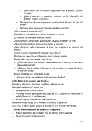 o    ¿Qué actores van a interactuar directamente con el sistema? (actores
              primarios)
         o    ¿Qué actores van a supervisar, mantener, recibir información del
              sistema? (actores secundarios)
    •    Identifique los roles que juegan esos usuarios desde el punto de vista del
         sistema
     • Identifique otros sistemas con los cuales exista comunicación
  ¿Cómo encontrar un caso de uso?
  Identifique las operaciones importantes del sistema a construir
  ¿Cuáles son las principales tareas de un actor?
  ¿Qué información tiene el actor que consultar, actualizar, modificar? ¿Cómo?
  ¿Qué cambios del exterior debe informar el actor al sistema?
  ¿Qué información debe informársele al actor, con respecto a los cambios del
  sistema?
  ¿Cómo encontrar relaciones entre actores y casos de uso?
  Identifique los casos de uso en los cuales se ve implicado un actor
  Busque relaciones extends entre casos de uso
  o ¿Qué casos de uso son similares, diferenciándose en la forma en la cual hacen
      algunas operaciones?
  o ¿Qué caso de uso redefine la forma en la cual se realiza una transacción dentro
      de otro caso de uso?
  Busque relaciones uses entre casos de uso
    ¿Que casos de uso son usados como transacciones de otros?
2. Dar detalle a los casos de uso descritos
Describir la información de entrada y salida de cada caso de uso
Descripción detallada del caso de uso
o Descripción textual de su objetivo
o Variantes posibles para realizar este caso de uso. Diagramas de interacción de
     detalle (de secuencia o colaboración)
o Errores y excepciones posibles en el caso de uso
Relacionar el caso de uso con la interfaz a usuario que lo representa
Especificar el diálogo que da solución al caso de uso (ver definición de interfaz)
3. Definir una interfaz inicial del sistema (si es aplicable)
o Dibujar las pantallas de interacción para los distintos actores-usuarios
o Copiar el modelo mental del usuario

                                                                               177
 