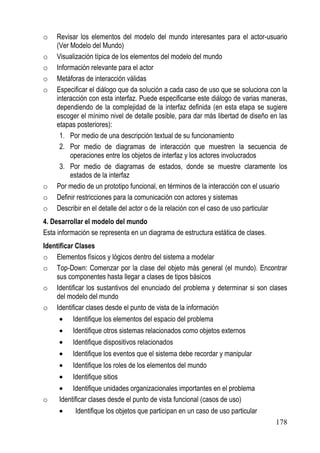 o   Revisar los elementos del modelo del mundo interesantes para el actor-usuario
    (Ver Modelo del Mundo)
o   Visualización típica de los elementos del modelo del mundo
o   Información relevante para el actor
o   Metáforas de interacción válidas
o   Especificar el diálogo que da solución a cada caso de uso que se soluciona con la
    interacción con esta interfaz. Puede especificarse este diálogo de varias maneras,
    dependiendo de la complejidad de la interfaz definida (en esta etapa se sugiere
    escoger el mínimo nivel de detalle posible, para dar más libertad de diseño en las
    etapas posteriores):
     1. Por medio de una descripción textual de su funcionamiento
     2. Por medio de diagramas de interacción que muestren la secuencia de
         operaciones entre los objetos de interfaz y los actores involucrados
     3. Por medio de diagramas de estados, donde se muestre claramente los
         estados de la interfaz
o   Por medio de un prototipo funcional, en términos de la interacción con el usuario
o   Definir restricciones para la comunicación con actores y sistemas
o   Describir en el detalle del actor o de la relación con el caso de uso particular
4. Desarrollar el modelo del mundo
Esta información se representa en un diagrama de estructura estática de clases.
Identificar Clases
o Elementos físicos y lógicos dentro del sistema a modelar
o Top-Down: Comenzar por la clase del objeto más general (el mundo). Encontrar
    sus componentes hasta llegar a clases de tipos básicos
o Identificar los sustantivos del enunciado del problema y determinar si son clases
    del modelo del mundo
o Identificar clases desde el punto de vista de la información
     •    Identifique los elementos del espacio del problema
     •    Identifique otros sistemas relacionados como objetos externos
     •    Identifique dispositivos relacionados
     •    Identifique los eventos que el sistema debe recordar y manipular
     •    Identifique los roles de los elementos del mundo
     •    Identifique sitios
     • Identifique unidades organizacionales importantes en el problema
o    Identificar clases desde el punto de vista funcional (casos de uso)
     •     Identifique los objetos que participan en un caso de uso particular
                                                                                  178
 