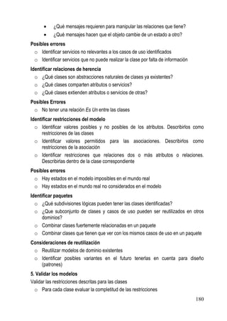 •    ¿Qué mensajes requieren para manipular las relaciones que tiene?
      •    ¿Qué mensajes hacen que el objeto cambie de un estado a otro?
Posibles errores
 o Identificar servicios no relevantes a los casos de uso identificados
 o Identificar servicios que no puede realizar la clase por falta de información
Identificar relaciones de herencia
  o ¿Qué clases son abstracciones naturales de clases ya existentes?
  o ¿Qué clases comparten atributos o servicios?
  o ¿Qué clases extienden atributos o servicios de otras?
Posibles Errores
 o No tener una relación Es Un entre las clases
Identificar restricciones del modelo
  o Identificar valores posibles y no posibles de los atributos. Describirlos como
      restricciones de las clases
  o Identificar valores permitidos para las asociaciones. Describirlos como
      restricciones de la asociación
  o Identificar restricciones que relaciones dos o más atributos o relaciones.
      Describirlas dentro de la clase correspondiente
Posibles errores
 o Hay estados en el modelo imposibles en el mundo real
 o Hay estados en el mundo real no considerados en el modelo
Identificar paquetes
  o ¿Qué subdivisiones lógicas pueden tener las clases identificadas?
  o ¿Que subconjunto de clases y casos de uso pueden ser reutilizados en otros
      dominios?
  o Combinar clases fuertemente relacionadas en un paquete
  o Combinar clases que tienen que ver con los mismos casos de uso en un paquete
Consideraciones de reutilización
 o Reutilizar modelos de dominio existentes
 o Identificar posibles variantes en el futuro tenerlas en cuenta para diseño
    (patrones)
5. Validar los modelos
Validar las restricciones descritas para las clases
  o Para cada clase evaluar la completitud de las restricciones
                                                                                   180
 