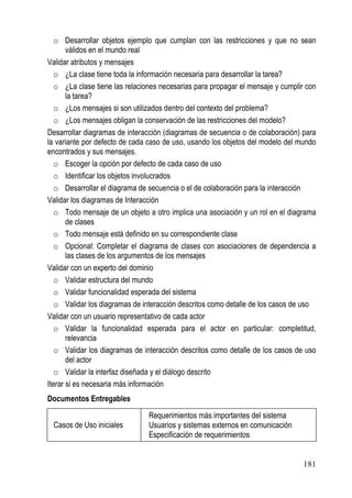 o Desarrollar objetos ejemplo que cumplan con las restricciones y que no sean
       válidos en el mundo real
Validar atributos y mensajes
   o ¿La clase tiene toda la información necesaria para desarrollar la tarea?
   o ¿La clase tiene las relaciones necesarias para propagar el mensaje y cumplir con
       la tarea?
   o ¿Los mensajes si son utilizados dentro del contexto del problema?
   o ¿Los mensajes obligan la conservación de las restricciones del modelo?
Desarrollar diagramas de interacción (diagramas de secuencia o de colaboración) para
la variante por defecto de cada caso de uso, usando los objetos del modelo del mundo
encontrados y sus mensajes.
   o Escoger la opción por defecto de cada caso de uso
   o Identificar los objetos involucrados
   o Desarrollar el diagrama de secuencia o el de colaboración para la interacción
Validar los diagramas de Interacción
   o Todo mensaje de un objeto a otro implica una asociación y un rol en el diagrama
       de clases
   o Todo mensaje está definido en su correspondiente clase
   o Opcional: Completar el diagrama de clases con asociaciones de dependencia a
       las clases de los argumentos de los mensajes
Validar con un experto del dominio
   o Validar estructura del mundo
   o Validar funcionalidad esperada del sistema
   o Validar los diagramas de interacción descritos como detalle de los casos de uso
Validar con un usuario representativo de cada actor
   o Validar la funcionalidad esperada para el actor en particular: completitud,
       relevancia
   o Validar los diagramas de interacción descritos como detalle de los casos de uso
       del actor
   o Validar la interfaz diseñada y el diálogo descrito
Iterar si es necesaria más información
Documentos Entregables

                                Requerimientos más importantes del sistema
 Casos de Uso iniciales         Usuarios y sistemas externos en comunicación
                                Especificación de requerimientos


                                                                                 181
 