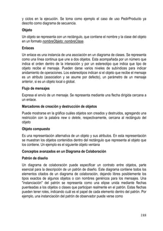 y ciclos en la ejecución. Se toma como ejemplo el caso de uso PedirProducto ya
descrito como diagrama de secuencia.
Objeto
Un objeto se representa con un rectángulo, que contiene el nombre y la clase del objeto
en un formato nombreObjeto: nombreClase.
Enlaces
Un enlace es una instancia de una asociación en un diagrama de clases. Se representa
como una línea continua que une a dos objetos. Esta acompañada por un número que
indica el orden dentro de la interacción y por un estereotipo que indica que tipo de
objeto recibe el mensaje. Pueden darse varios niveles de subíndices para indicar
anidamiento de operaciones. Los estereotipos indican si el objeto que recibe el mensaje
es un atributo (association y se asume por defecto), un parámetro de un mensaje
anterior, si es un objeto local o global.
Flujo de mensajes
Expresa el envío de un mensaje. Se representa mediante una flecha dirigida cercana a
un enlace.
Marcadores de creación y destrucción de objetos
Puede mostrarse en la gráfica cuáles objetos son creados y destruidos, agregando una
restricción con la palabra new o delete, respectivamente, cercana al rectángulo del
objeto
Objeto compuesto
Es una representación alternativa de un objeto y sus atributos. En esta representación
se muestran los objetos contenidos dentro del rectángulo que representa al objeto que
los contiene. Un ejemplo es el siguiente objeto ventana
Conceptos avanzados en un Diagrama de Colaboración
Patrón de diseño
Un diagrama de colaboración puede especificar un contrato entre objetos, parte
esencial para la descripción de un patrón de diseño. Este diagrama contiene todos los
elementos citados de un diagrama de colaboración, dejando libres posiblemente los
tipos exactos de algunos objetos o con nombres genéricos para los mensajes. Una
"instanciación" del patrón se representa como una elipse unida mediante flechas
puenteadas a los objetos o clases que participan realmente en el patrón. Estas flechas
pueden tener roles, indicando cuál es el papel de cada elemento dentro del patrón. Por
ejemplo, una instanciación del patrón de observador puede verse como



                                                                                  188
 