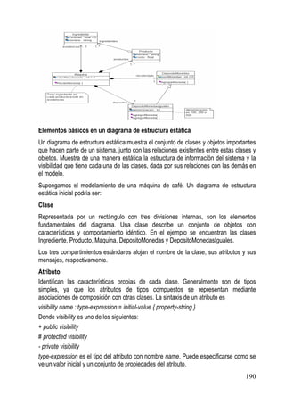 Elementos básicos en un diagrama de estructura estática
Un diagrama de estructura estática muestra el conjunto de clases y objetos importantes
que hacen parte de un sistema, junto con las relaciones existentes entre estas clases y
objetos. Muestra de una manera estática la estructura de información del sistema y la
visibilidad que tiene cada una de las clases, dada por sus relaciones con las demás en
el modelo.
Supongamos el modelamiento de una máquina de café. Un diagrama de estructura
estática inicial podría ser:
Clase
Representada por un rectángulo con tres divisiones internas, son los elementos
fundamentales del diagrama. Una clase describe un conjunto de objetos con
características y comportamiento idéntico. En el ejemplo se encuentran las clases
Ingrediente, Producto, Maquina, DepositoMonedas y DepositoMonedasIguales.
Los tres compartimientos estándares alojan el nombre de la clase, sus atributos y sus
mensajes, respectivamente.
Atributo
Identifican las características propias de cada clase. Generalmente son de tipos
simples, ya que los atributos de tipos compuestos se representan mediante
asociaciones de composición con otras clases. La sintaxis de un atributo es
visibility name : type-expression = initial-value { property-string }
Donde visibility es uno de los siguientes:
+ public visibility
# protected visibility
- private visibility
type-expression es el tipo del atributo con nombre name. Puede especificarse como se
ve un valor inicial y un conjunto de propiedades del atributo.
                                                                                  190
 