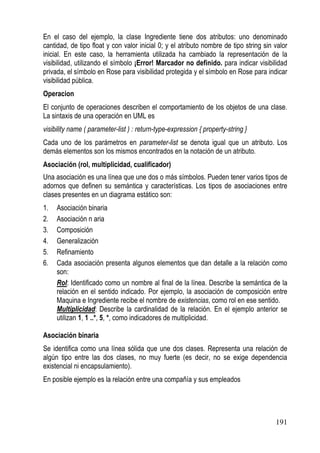 En el caso del ejemplo, la clase Ingrediente tiene dos atributos: uno denominado
cantidad, de tipo float y con valor inicial 0; y el atributo nombre de tipo string sin valor
inicial. En este caso, la herramienta utilizada ha cambiado la representación de la
visibilidad, utilizando el símbolo ¡Error! Marcador no definido. para indicar visibilidad
privada, el símbolo en Rose para visibilidad protegida y el símbolo en Rose para indicar
visibilidad pública.
Operacion
El conjunto de operaciones describen el comportamiento de los objetos de una clase.
La sintaxis de una operación en UML es
visibility name ( parameter-list ) : return-type-expression { property-string }
Cada uno de los parámetros en parameter-list se denota igual que un atributo. Los
demás elementos son los mismos encontrados en la notación de un atributo.
Asociación (rol, multiplicidad, cualificador)
Una asociación es una línea que une dos o más símbolos. Pueden tener varios tipos de
adornos que definen su semántica y características. Los tipos de asociaciones entre
clases presentes en un diagrama estático son:
1.   Asociación binaria
2.   Asociación n aria
3.   Composición
4.   Generalización
5.   Refinamiento
6.   Cada asociación presenta algunos elementos que dan detalle a la relación como
     son:
     Rol: Identificado como un nombre al final de la línea. Describe la semántica de la
     relación en el sentido indicado. Por ejemplo, la asociación de composición entre
     Maquina e Ingrediente recibe el nombre de existencias, como rol en ese sentido.
     Multiplicidad: Describe la cardinalidad de la relación. En el ejemplo anterior se
     utilizan 1, 1 ..*, 5, *, como indicadores de multiplicidad.

Asociación binaria
Se identifica como una línea sólida que une dos clases. Representa una relación de
algún tipo entre las dos clases, no muy fuerte (es decir, no se exige dependencia
existencial ni encapsulamiento).
En posible ejemplo es la relación entre una compañía y sus empleados




                                                                                       191
 