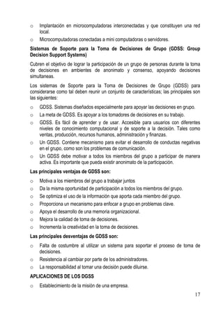 o   Implantación en microcomputadoras interconectadas y que constituyen una red
    local.
o   Microcomputadoras conectadas a mini computadoras o servidores.
Sistemas de Soporte para la Toma de Decisiones de Grupo (GDSS: Group
Decision Support Systems)
Cubren el objetivo de lograr la participación de un grupo de personas durante la toma
de decisiones en ambientes de anonimato y consenso, apoyando decisiones
simultaneas.
Los sistemas de Soporte para la Toma de Decisiones de Grupo (GDSS) para
considerarse como tal deben reunir un conjunto de características; las principales son
las siguientes:
o   GDSS. Sistemas diseñados especialmente para apoyar las decisiones en grupo.
o   La meta de GDSS. Es apoyar a los tomadores de decisiones en su trabajo.
o   GDSS. Es fácil de aprender y de usar. Accesible para usuarios con diferentes
    niveles de conocimiento computacional y de soporte a la decisión. Tales como
    ventas, producción, recursos humanos, administración y finanzas.
o   Un GDSS. Contiene mecanismo para evitar el desarrollo de conductas negativas
    en el grupo, como son los problemas de comunicación.
o   Un GDSS debe motivar a todos los miembros del grupo a participar de manera
    activa. Es importante que pueda existir anonimato de la participación.
Las principales ventajas de GDSS son:
o   Motiva a los miembros del grupo a trabajar juntos
o   Da la misma oportunidad de participación a todos los miembros del grupo.
o   Se optimiza el uso de la información que aporta cada miembro del grupo.
o   Proporciona un mecanismo para enfocar a grupo en problemas clave.
o   Apoya el desarrollo de una memoria organizacional.
o   Mejora la calidad de toma de decisiones.
o   Incrementa la creatividad en la toma de decisiones.
Las principales desventajas de GDSS son:
o   Falta de costumbre al utilizar un sistema para soportar el proceso de toma de
    decisiones.
o   Resistencia al cambiar por parte de los administradores.
o   La responsabilidad al tomar una decisión puede diluirse.
APLICACIONES DE LOS DGSS
o   Establecimiento de la misión de una empresa.
                                                                                   17
 