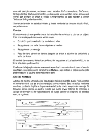 caso del ejemplo anterior, se tienen cuatro estados (EnFuncionamiento, SinCambio,
SinIngredientes, MalFuncionamiento) , en los cuales se desarrollan ciertas acciones al
entrar; por ejemplo, al entrar al estado SinIngredientes se debe realizar la accion
"Indicador SinIngredientes en On".
Se marcan también los estados iniciales y finales mediante los símbolos inicial y final ,
respectivamente.
Eventos
Es una ocurrencia que puede causar la transición de un estado a otro de un objeto.
Esta ocurrencia puede ser una de varias cosas:
o    Condición que toma el valor de verdadero o falso
o    Recepción de una señal de otro objeto en el modelo
o    Recepción de un mensaje
o    Paso de cierto período de tiempo, después de entrar al estado o de cierta hora y
     fecha particular
El nombre de un evento tiene alcance dentro del paquete en el cual está definido, no es
local a la clase que lo nombre.
En el caso del ejemplo anterior se encuentra nombrado en varias transiciones el evento
userInput, que recibe como parámetro un Button , para indicar el botón que ha sido
presionado por el usuario de la máquina de café.
Envío de mensajes
Además de mostrar y transición de estados por medio de eventos, puede representarse
el momento en el cual se envían mensajes a otros objetos. Esto se realiza mediante
una línea punteada dirigida al diagrama de estados del objeto receptor del mensaje. Si
tomamos como ejemplo un control remoto que puede enviar órdenes de encender o
apagar al televisor o a la videograbadora se puede obtener un diagrama de estados
como el siguiente:




                                                                                    197
 