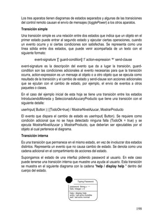 Los tres aparatos tienen diagramas de estados separados y algunas de las transiciones
del control remoto causan el envío de mensajes (togglePower) a los otros aparatos.
Transición simple
Una transición simple es una relación entre dos estados que indica que un objeto en el
primer estado puede entrar al segundo estado y ejecutar ciertas operaciones, cuando
un evento ocurre y si ciertas condiciones son satisfechas. Se representa como una
línea sólida entre dos estados, que puede venir acompañada de un texto con el
siguiente formato:
         event-signature ‘[’ guard-condition] ‘/’ action-expression ‘^’ send-clause
event-signature es la descripción del evento que da a lugar la transición, guard-
condition son las condiciones adicionales al evento necesarias para que la transición
ocurra, action-expression es un mensaje al objeto o a otro objeto que se ejecuta como
resultado de la transición y el cambio de estado y send-clause son acciones adicionales
que se ejcutan con el cambio de estado, por ejemplo, el envio de eventos a otros
paquetes o clases.
En el caso del ejemplo inicial de esta hoja se tiene una transición entre los estados
IntroduciendoMoneda y SeleccionadoAzucaryProducto que tiene una transición con el
siguiente detalle:
userInput( Button ) | [TodoOk=true} / MostrarNivelAzucar, MostrarProducto
El evento que dispara el cambio de estado es userInput( Button). Se requiere como
condición adicional que no se haya detectado ninguna falla (TodoOk = true) y se
ejecuta MostrarNivelAzucar y MostrarProducto, que deberían ser ejecutables por el
objeto al cual pertenece el diagrama.
Transición interna
Es una transición que permanece en el mismo estado, en vez de involucrar dos estados
distintos. Representa un evento que no causa cambio de estado. Se denota como una
cadena adicional en el compartimiento de acciones del estado.
Supongamos el estado de una interfaz pidiendo password al usuario. En este caso
puede tenerse una transición interna que muestre una ayuda al usuario. Esta transición
se muestra en el siguiente diagrama con la cadena "help / display help " dentro del
cuerpo del estado.




                                                                                      198
 